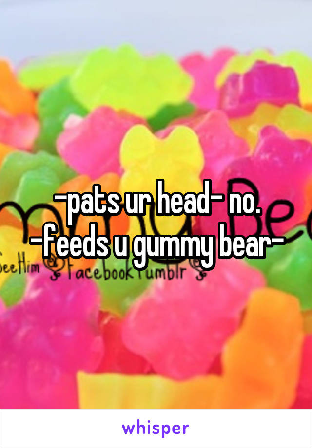 -pats ur head- no. -feeds u gummy bear-