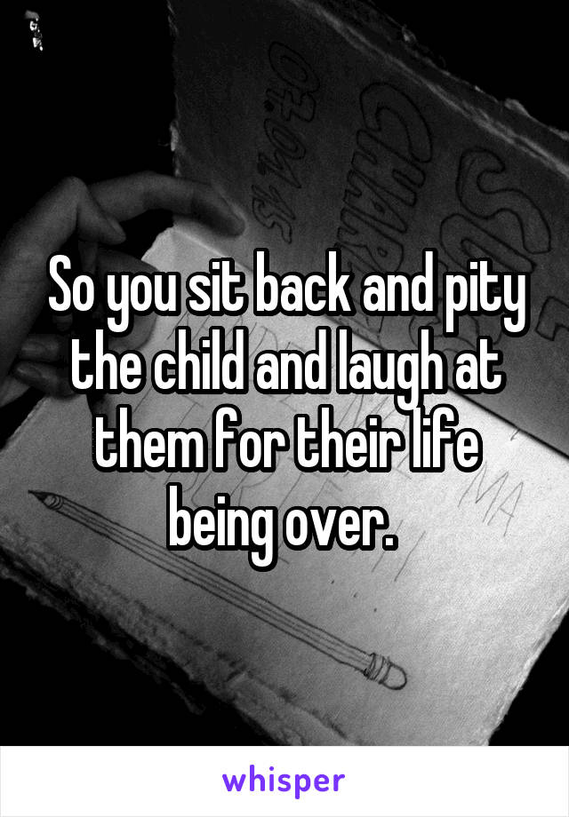 So you sit back and pity the child and laugh at them for their life being over. 