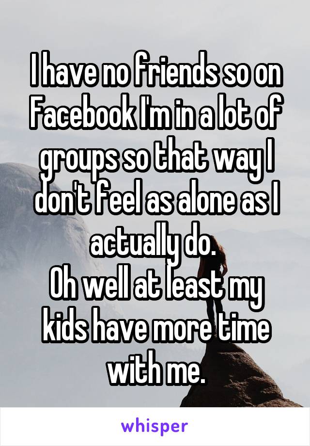 I have no friends so on Facebook I'm in a lot of groups so that way I don't feel as alone as I actually do. 
Oh well at least my kids have more time with me.