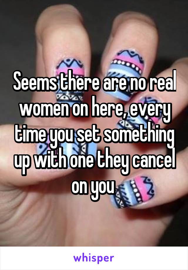 Seems there are no real women on here, every time you set something up with one they cancel on you 
