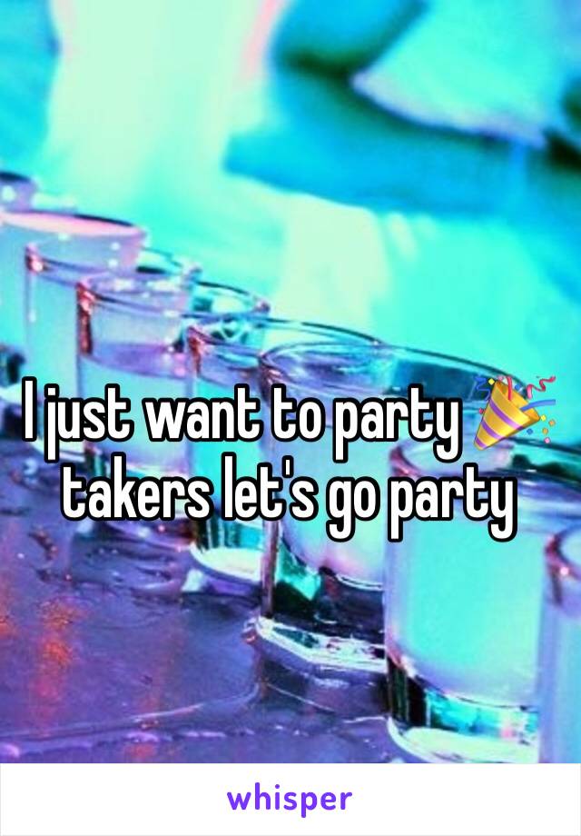 I just want to party 🎉 takers let's go party