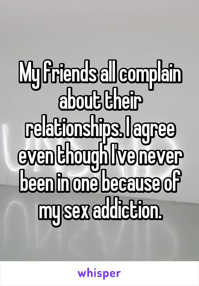 My friends all complain about their relationships. I agree even though I've never been in one because of my sex addiction.
