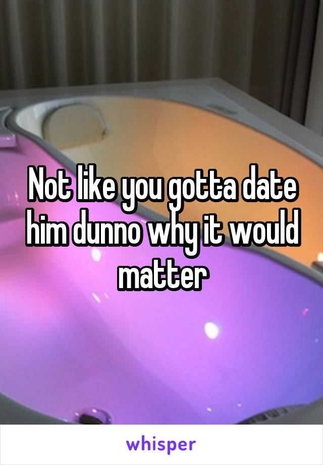 Not like you gotta date him dunno why it would matter