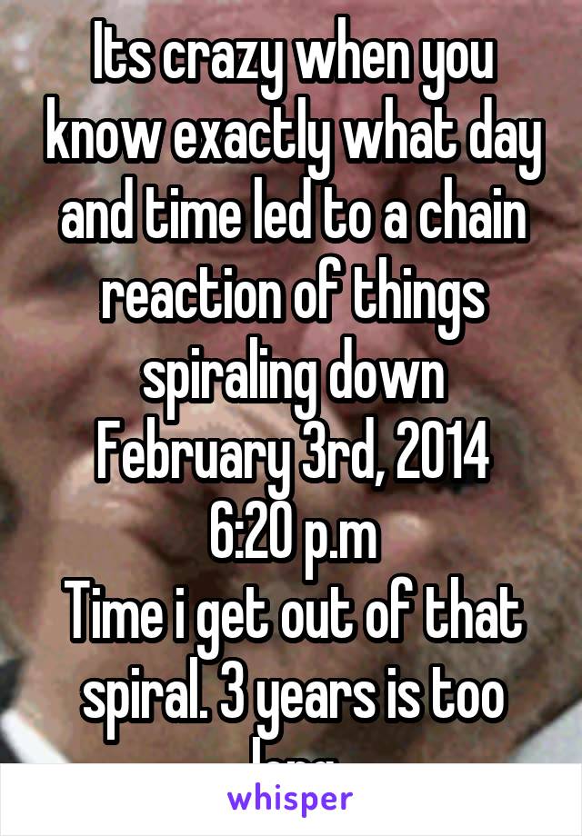 Its crazy when you know exactly what day and time led to a chain reaction of things spiraling down
February 3rd, 2014
6:20 p.m
Time i get out of that spiral. 3 years is too long