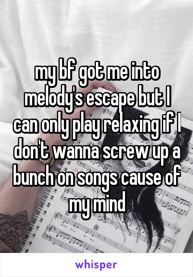 my bf got me into melody's escape but I can only play relaxing if I don't wanna screw up a bunch on songs cause of my mind