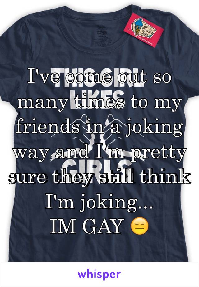 I've come out so many times to my friends in a joking way and I'm pretty sure they still think I'm joking... 
IM GAY 😑