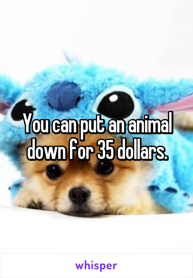 You can put an animal down for 35 dollars.