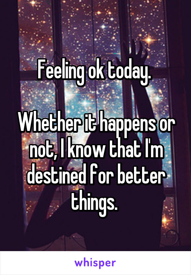 Feeling ok today. 

Whether it happens or not, I know that I'm destined for better things. 