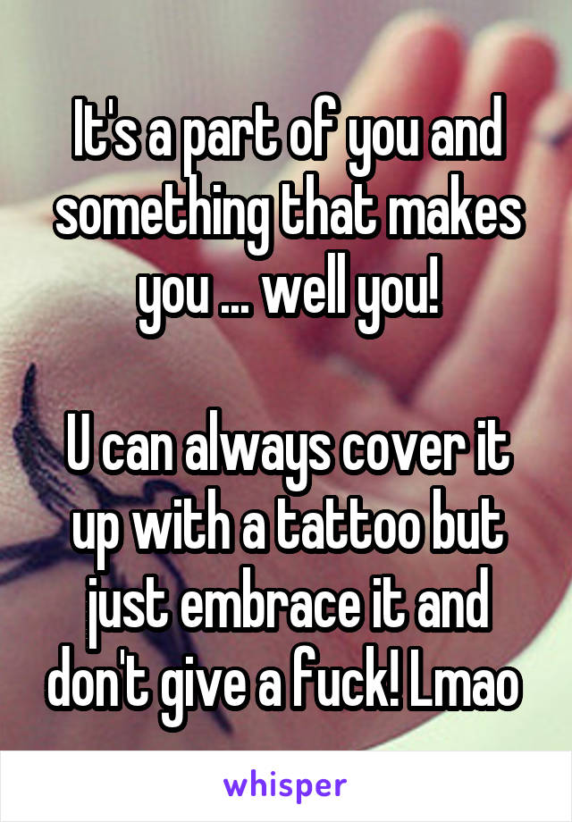 It's a part of you and something that makes you ... well you!

U can always cover it up with a tattoo but just embrace it and don't give a fuck! Lmao 