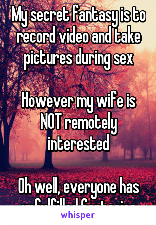My secret fantasy is to record video and take pictures during sex

However my wife is NOT remotely interested

Oh well, everyone has unfulfilled fantasies