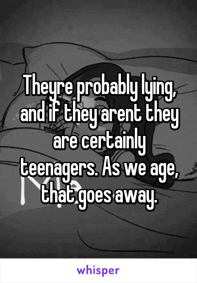 Theyre probably lying, and if they arent they are certainly teenagers. As we age, that goes away.