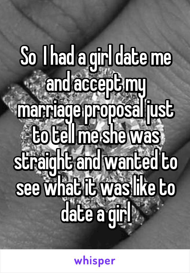 So  I had a girl date me and accept my marriage proposal just to tell me she was straight and wanted to see what it was like to date a girl