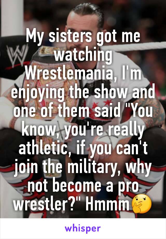 My sisters got me watching Wrestlemania, I'm enjoying the show and one of them said "You know, you're really athletic, if you can't join the military, why not become a pro wrestler?" Hmmm🤔