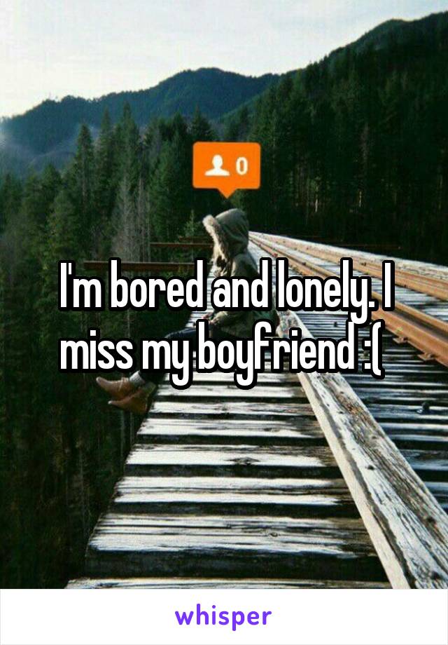 I'm bored and lonely. I miss my boyfriend :( 