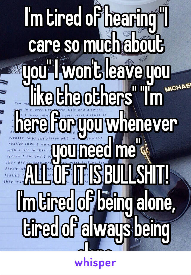 I'm tired of hearing "I care so much about you" I won't leave you like the others" "I'm here for you whenever you need me"
ALL OF IT IS BULLSHIT!
I'm tired of being alone, tired of always being alone.