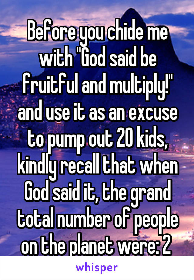 Before you chide me with "God said be fruitful and multiply!" and use it as an excuse to pump out 20 kids, kindly recall that when God said it, the grand total number of people on the planet were: 2 