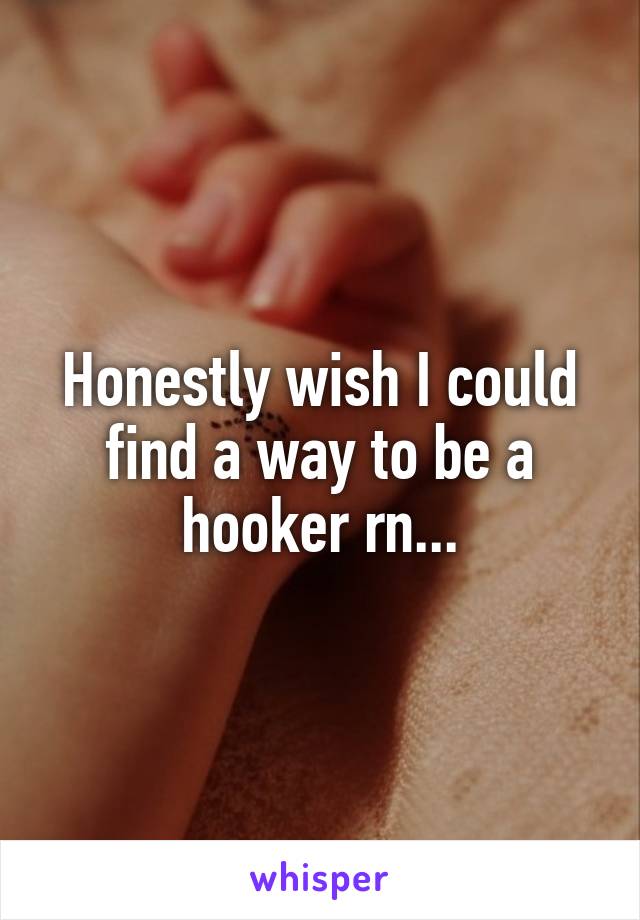 Honestly wish I could find a way to be a hooker rn...