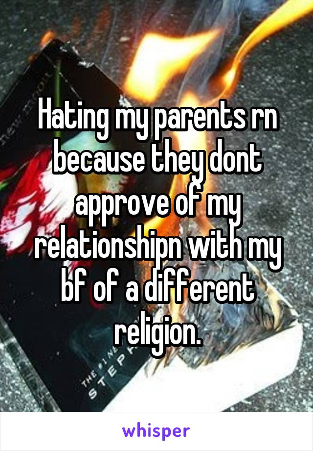 Hating my parents rn because they dont approve of my relationshipn with my bf of a different religion.