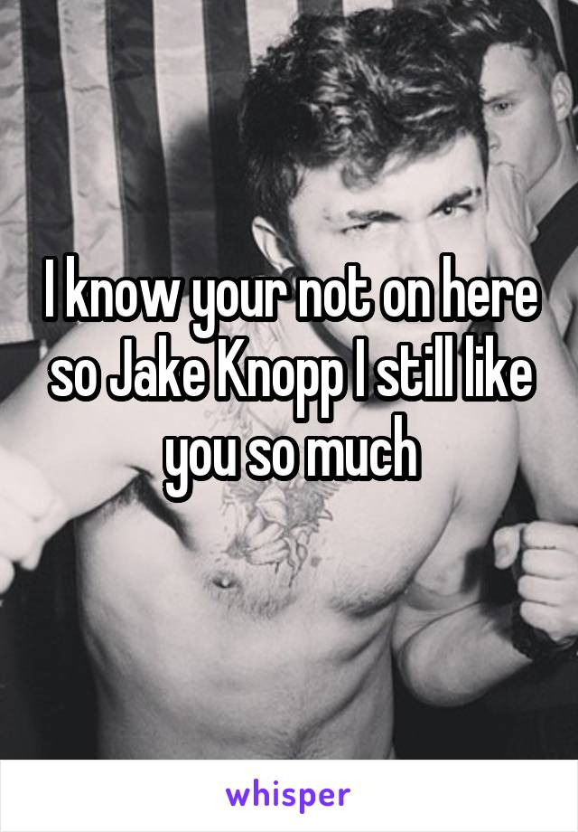 I know your not on here so Jake Knopp I still like you so much
