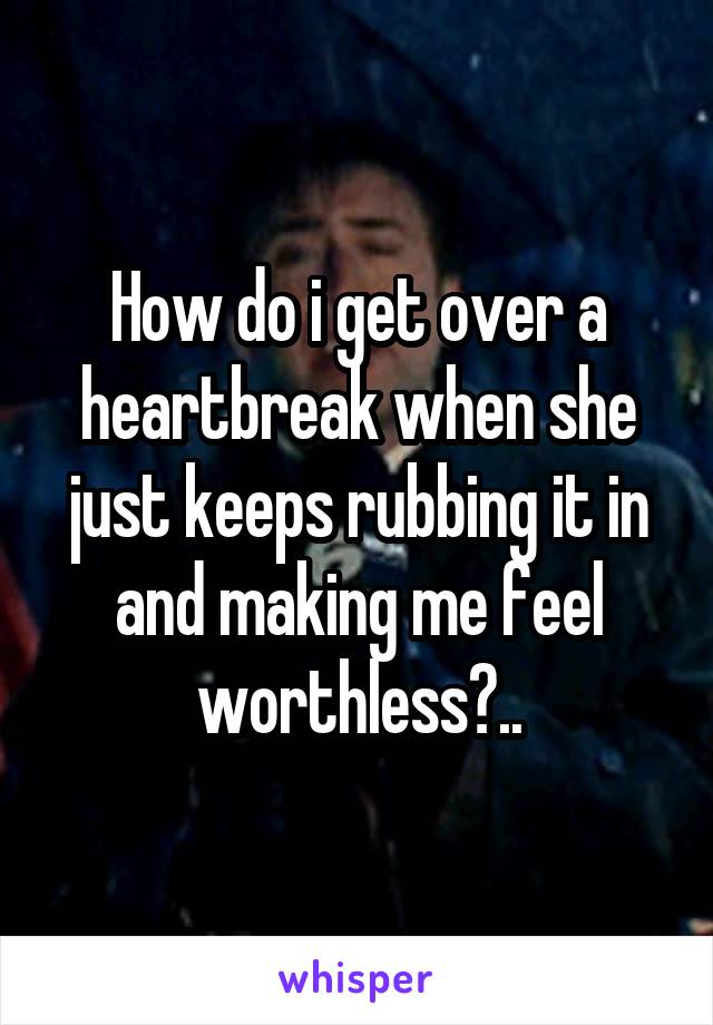 How do i get over a heartbreak when she just keeps rubbing it in and making me feel worthless?..