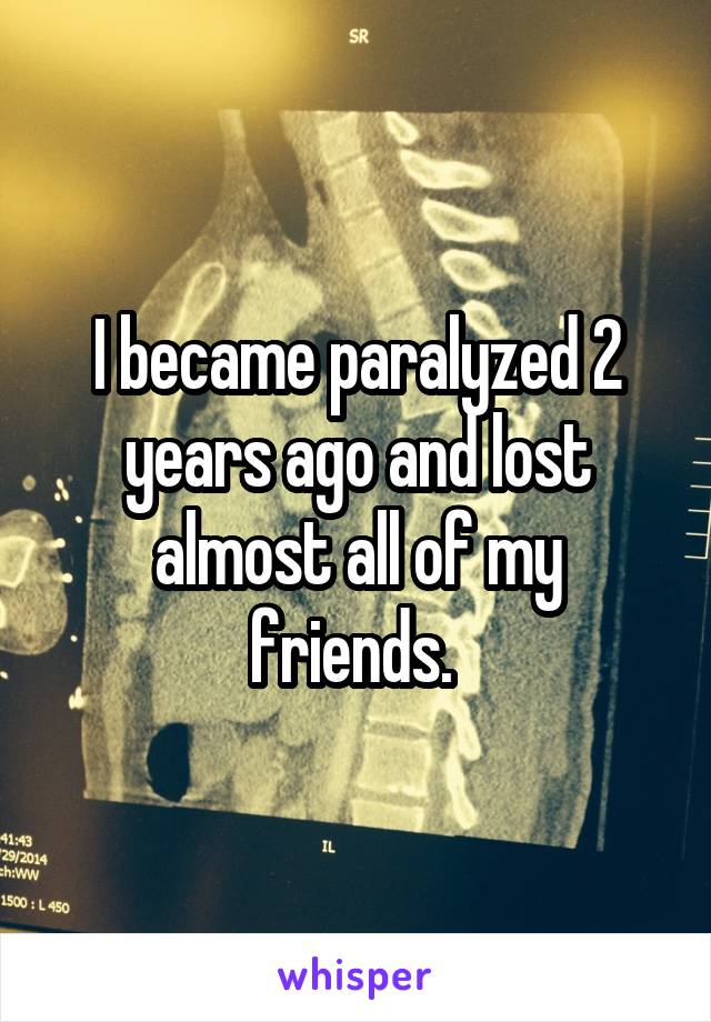 I became paralyzed 2 years ago and lost almost all of my friends. 