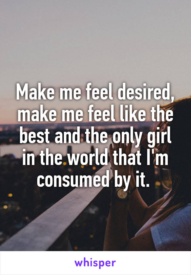 Make me feel desired, make me feel like the best and the only girl in the world that I'm consumed by it. 