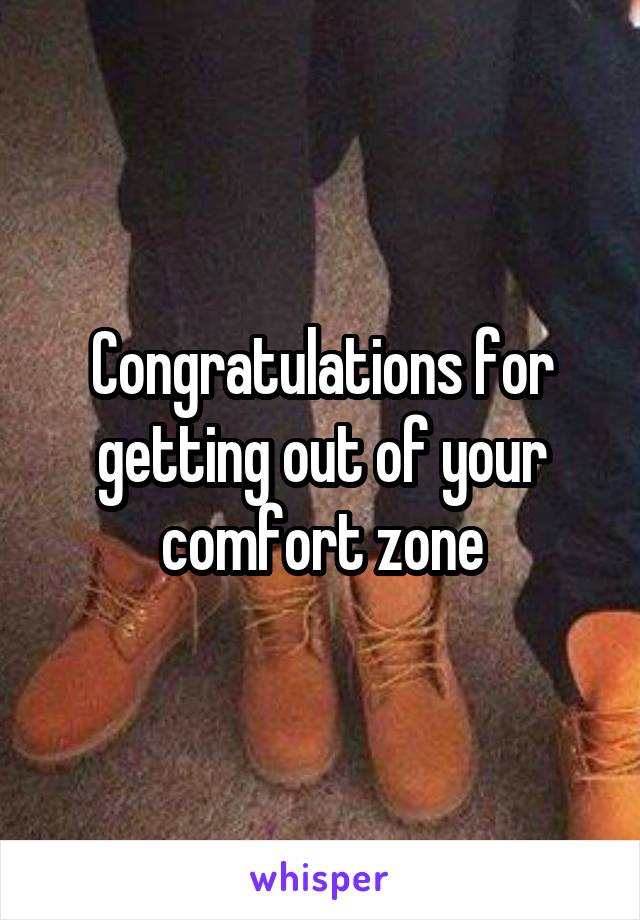 Congratulations for getting out of your comfort zone