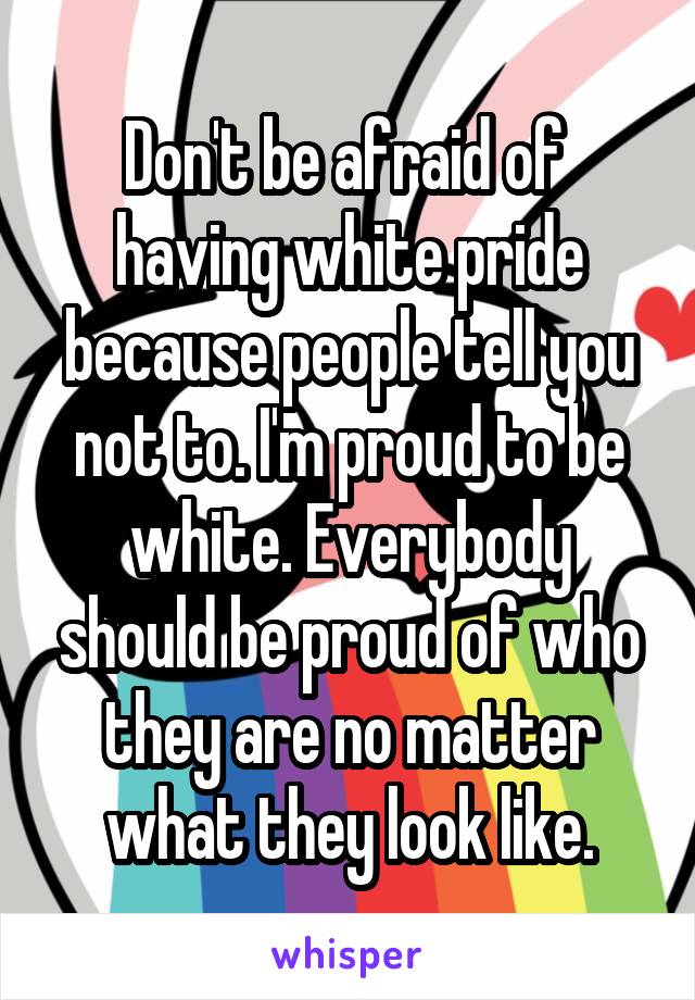 Don't be afraid of  having white pride because people tell you not to. I'm proud to be white. Everybody should be proud of who they are no matter what they look like.