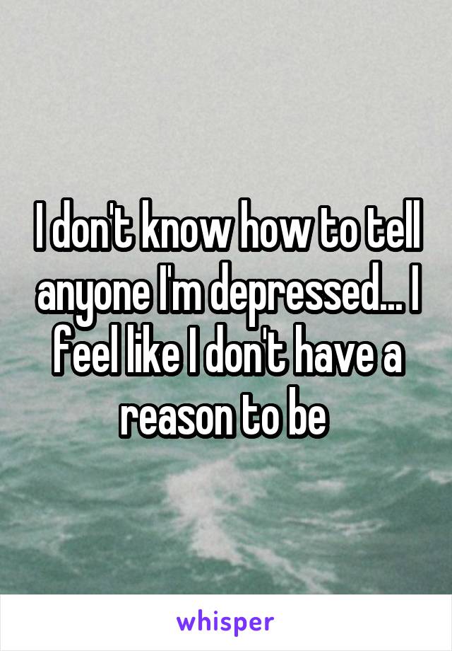 I don't know how to tell anyone I'm depressed... I feel like I don't have a reason to be 
