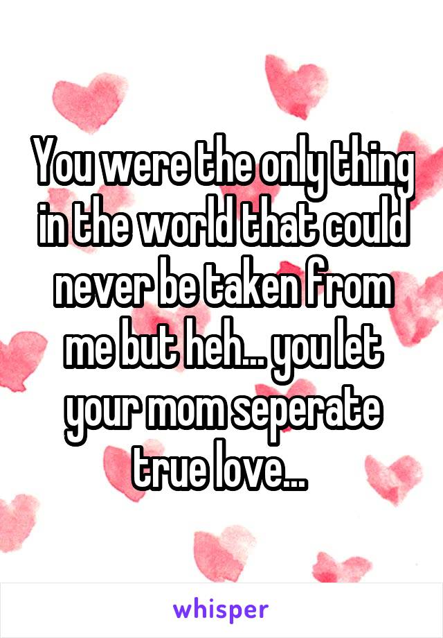 You were the only thing in the world that could never be taken from me but heh... you let your mom seperate true love... 