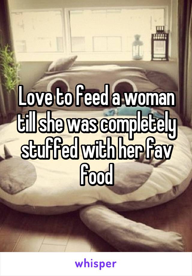 Love to feed a woman till she was completely stuffed with her fav food
