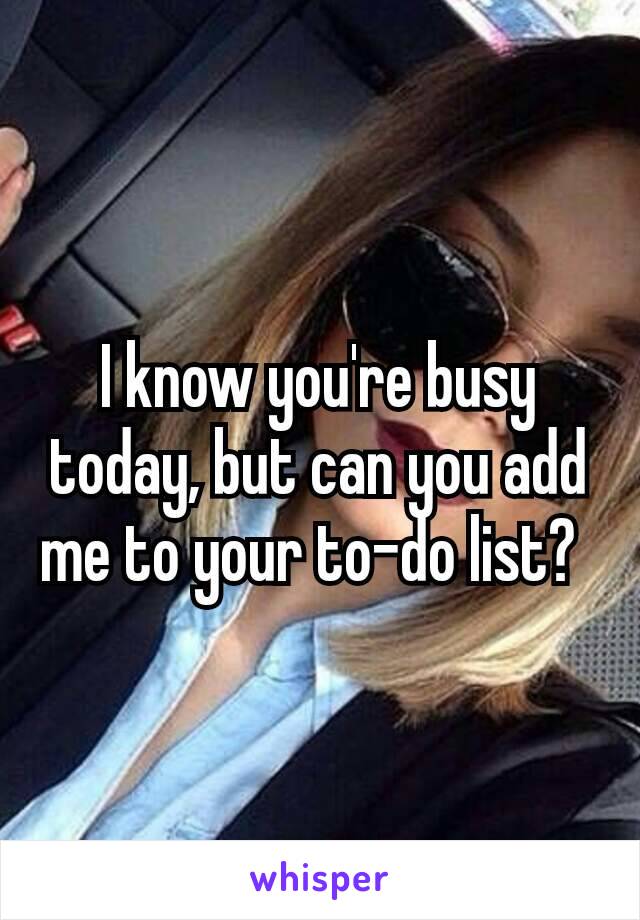 I know you're busy today, but can you add me to your to-do list? 