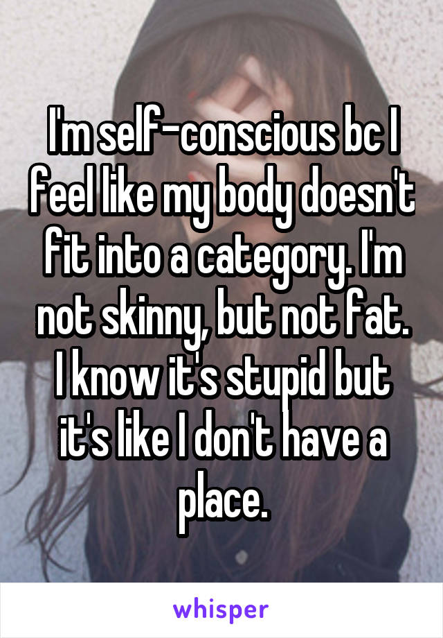 I'm self-conscious bc I feel like my body doesn't fit into a category. I'm not skinny, but not fat. I know it's stupid but it's like I don't have a place.