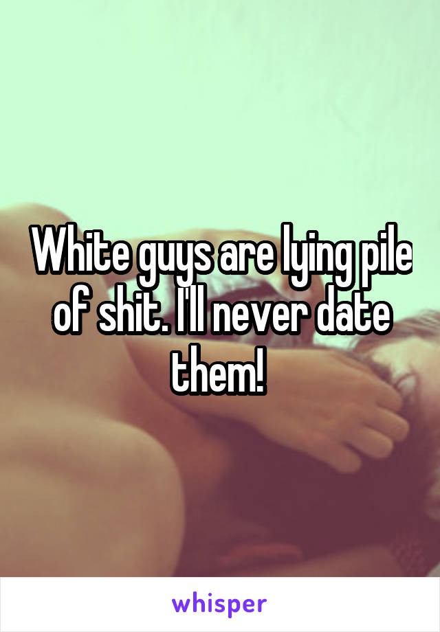 White guys are lying pile of shit. I'll never date them! 