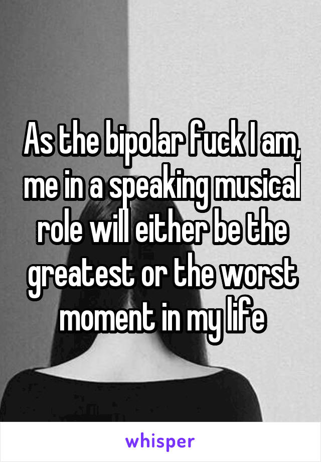 As the bipolar fuck I am, me in a speaking musical role will either be the greatest or the worst moment in my life