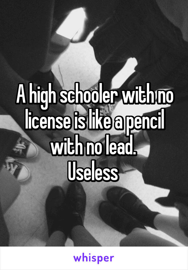 A high schooler with no license is like a pencil with no lead. 
Useless 