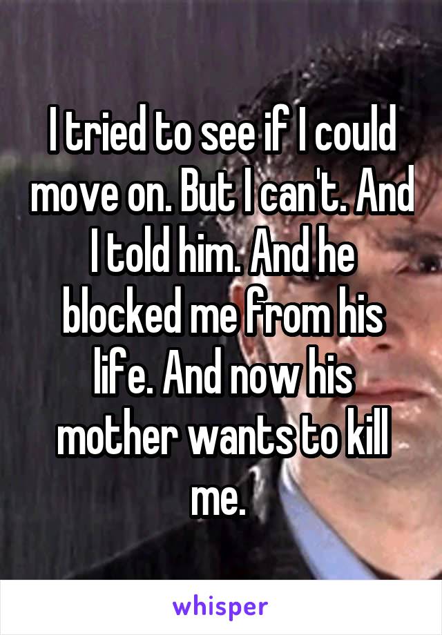 I tried to see if I could move on. But I can't. And I told him. And he blocked me from his life. And now his mother wants to kill me. 