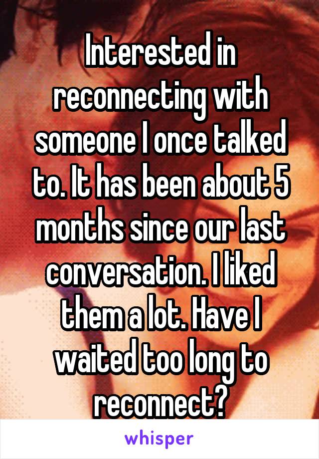 Interested in reconnecting with someone I once talked to. It has been about 5 months since our last conversation. I liked them a lot. Have I waited too long to reconnect?