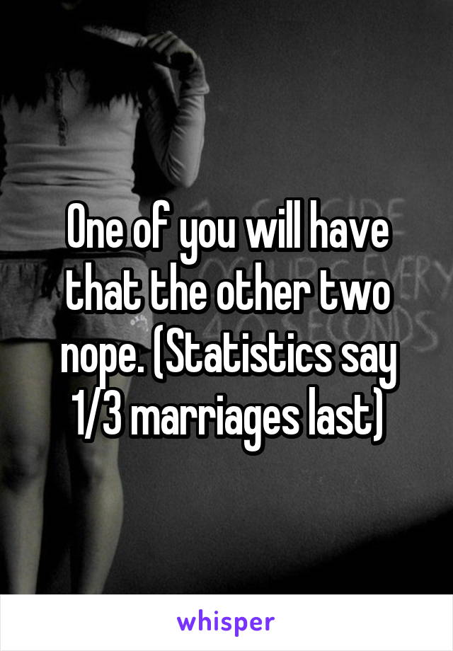 One of you will have that the other two nope. (Statistics say 1/3 marriages last)