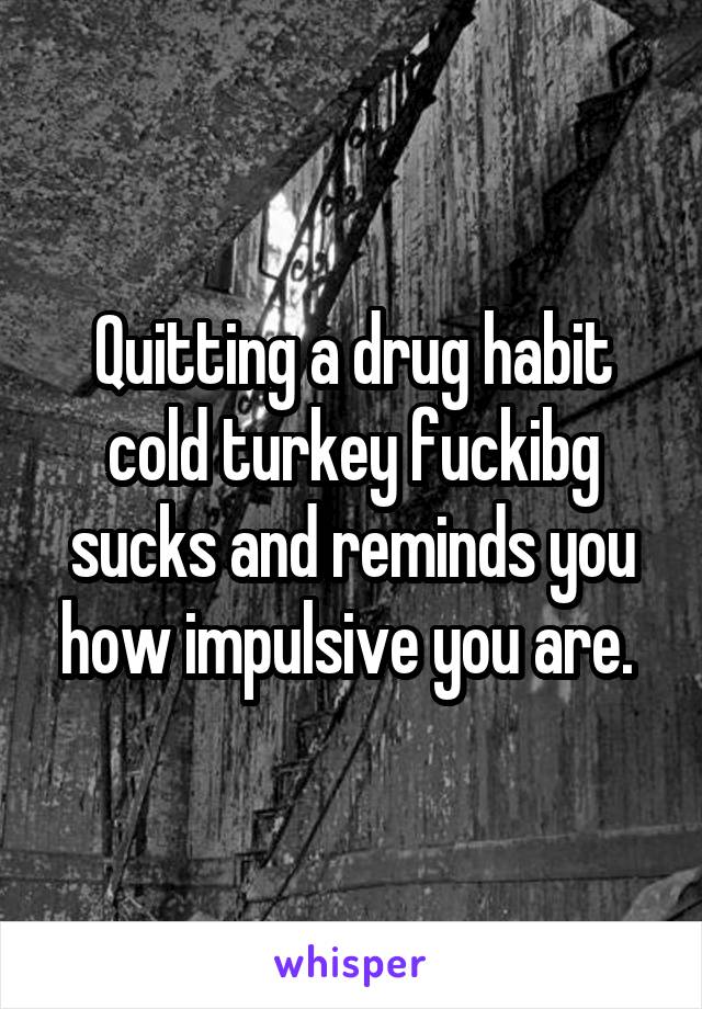 Quitting a drug habit cold turkey fuckibg sucks and reminds you how impulsive you are. 