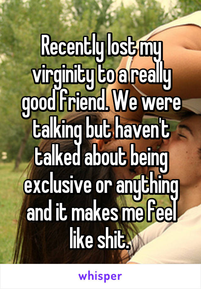 Recently lost my virginity to a really good friend. We were talking but haven't talked about being exclusive or anything and it makes me feel like shit. 