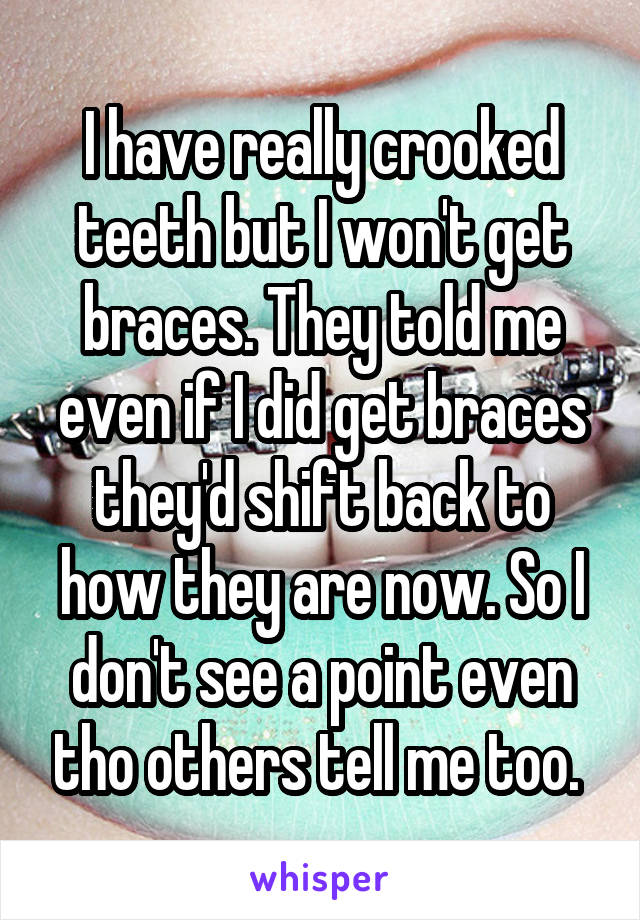 I have really crooked teeth but I won't get braces. They told me even if I did get braces they'd shift back to how they are now. So I don't see a point even tho others tell me too. 