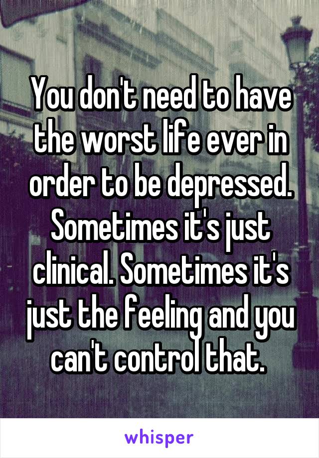 You don't need to have the worst life ever in order to be depressed. Sometimes it's just clinical. Sometimes it's just the feeling and you can't control that. 