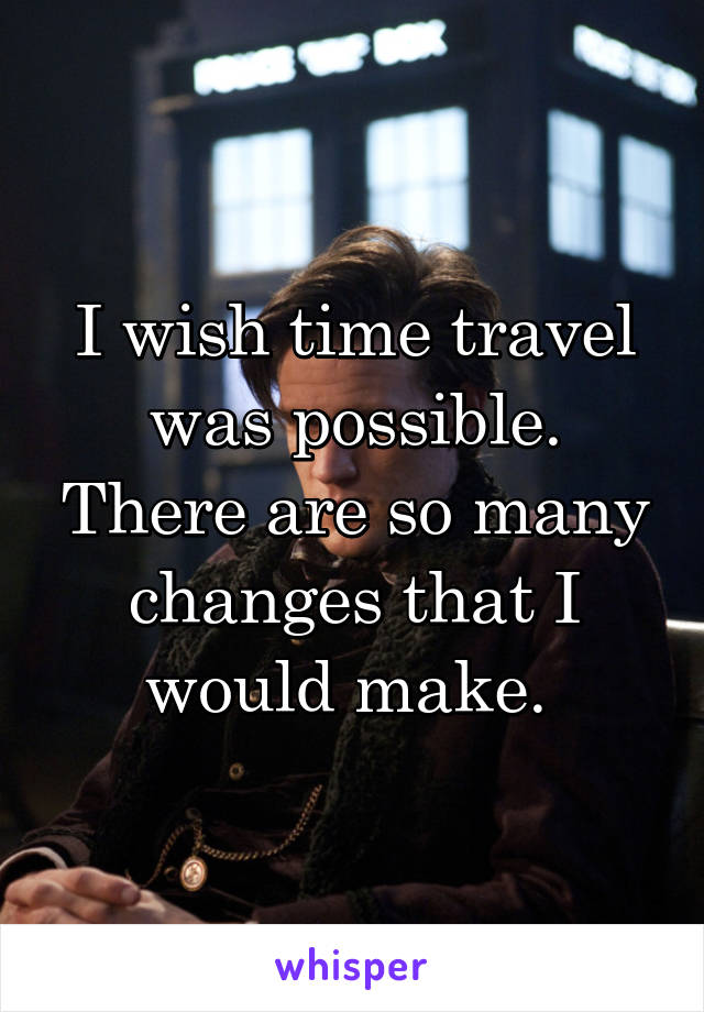 I wish time travel was possible. There are so many changes that I would make. 