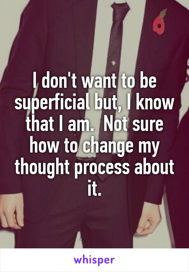 I don't want to be superficial but, I know that I am.  Not sure how to change my thought process about it.