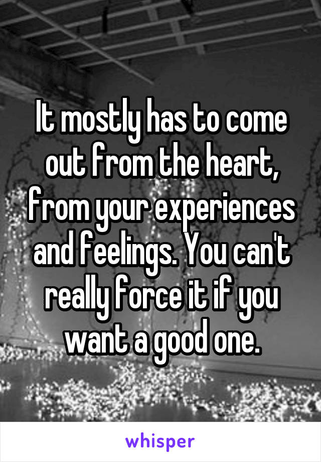 It mostly has to come out from the heart, from your experiences and feelings. You can't really force it if you want a good one.