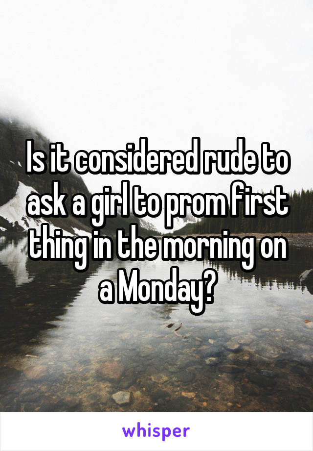 Is it considered rude to ask a girl to prom first thing in the morning on a Monday?