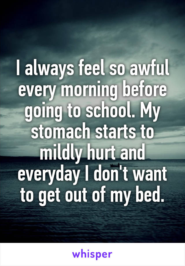 I always feel so awful every morning before going to school. My stomach starts to mildly hurt and everyday I don't want to get out of my bed.