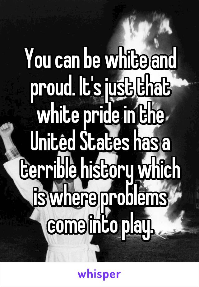 You can be white and proud. It's just that white pride in the United States has a terrible history which is where problems come into play.