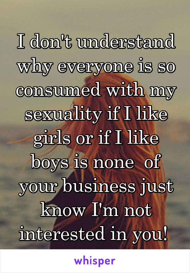 I don't understand why everyone is so consumed with my sexuality if I like girls or if I like boys is none  of your business just know I'm not interested in you! 
